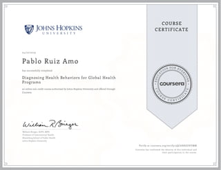 EDUCA
T
ION FOR EVE
R
YONE
CO
U
R
S
E
C E R T I F
I
C
A
TE
COURSE
CERTIFICATE
04/10/2019
Pablo Ruiz Amo
Diagnosing Health Behaviors for Global Health
Programs
an online non-credit course authorized by Johns Hopkins University and offered through
Coursera
has successfully completed
William Brieger, DrPH, MPH
Professor of International Health
Bloomberg School of Public Health
Johns Hopkins University
Verify at coursera.org/verify/5QC6HK6UHVMM
Coursera has confirmed the identity of this individual and
their participation in the course.
 
