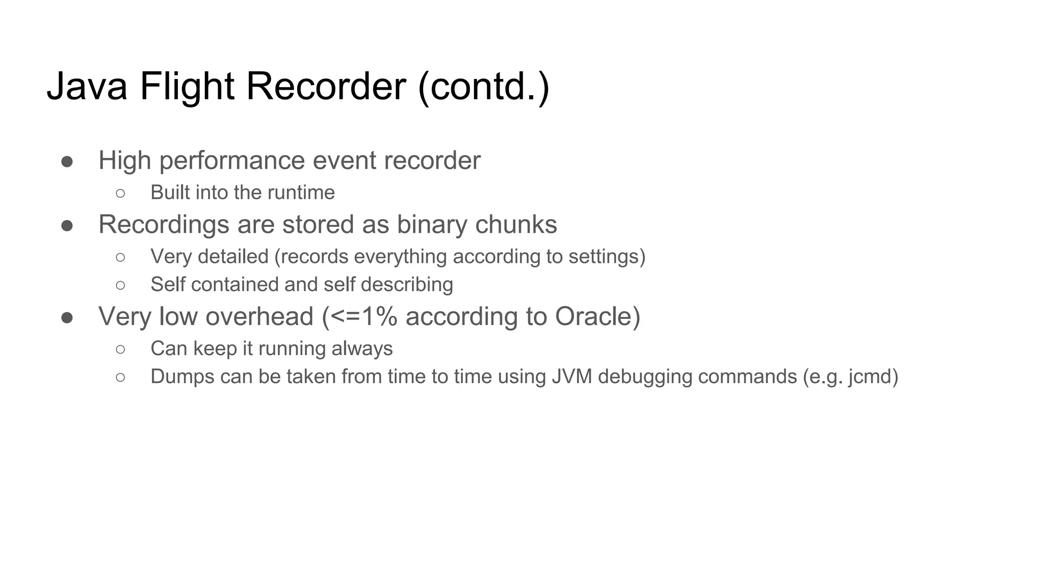 Java Flight Recorder (contd.)
● High performance event recorder
○ Built into the runtime
● Recordings are stored as binary chunks
○ Very detailed (records everything according to settings)
○ Self contained and self describing
● Very low overhead (<=1% according to Oracle)
○ Can keep it running always
○ Dumps can be taken from time to time using JVM debugging commands (e.g. jcmd)
 