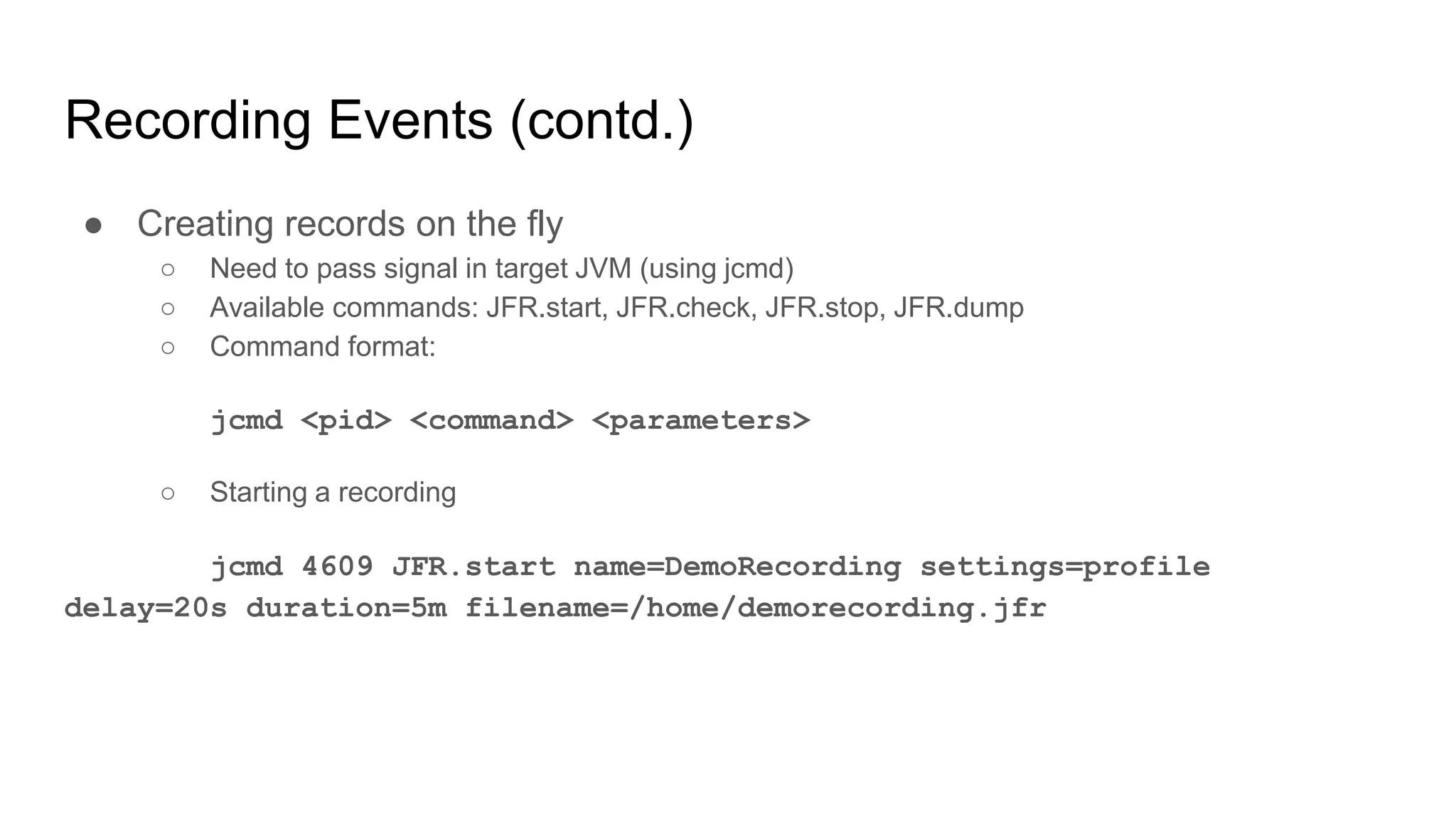 Recording Events (contd.)
● Creating records on the fly
○ Need to pass signal in target JVM (using jcmd)
○ Available commands: JFR.start, JFR.check, JFR.stop, JFR.dump
○ Command format:
jcmd <pid> <command> <parameters>
○ Starting a recording
jcmd 4609 JFR.start name=DemoRecording settings=profile
delay=20s duration=5m filename=/home/demorecording.jfr
 