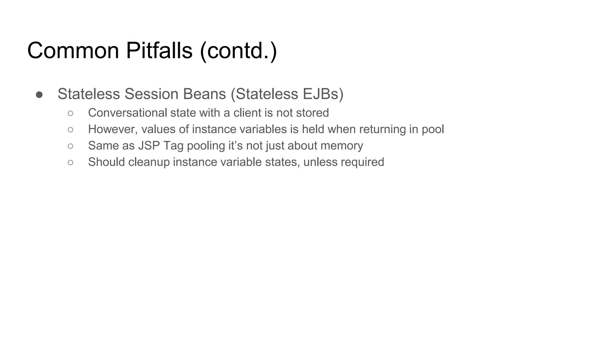 Common Pitfalls (contd.)
● Stateless Session Beans (Stateless EJBs)
○ Conversational state with a client is not stored
○ However, values of instance variables is held when returning in pool
○ Same as JSP Tag pooling it’s not just about memory
○ Should cleanup instance variable states, unless required
 