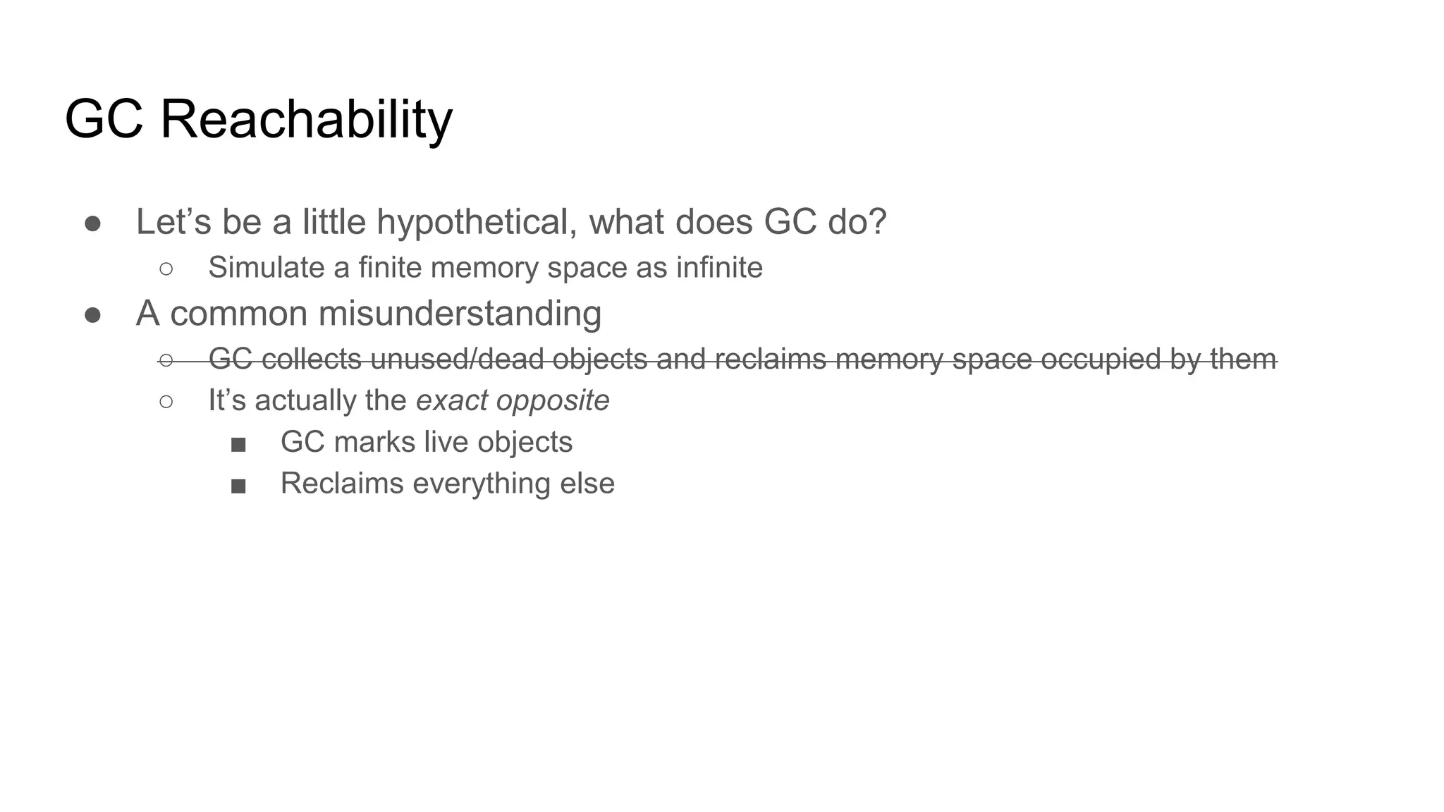 GC Reachability
● Let’s be a little hypothetical, what does GC do?
○ Simulate a finite memory space as infinite
● A common misunderstanding
○ GC collects unused/dead objects and reclaims memory space occupied by them
○ It’s actually the exact opposite
■ GC marks live objects
■ Reclaims everything else
 