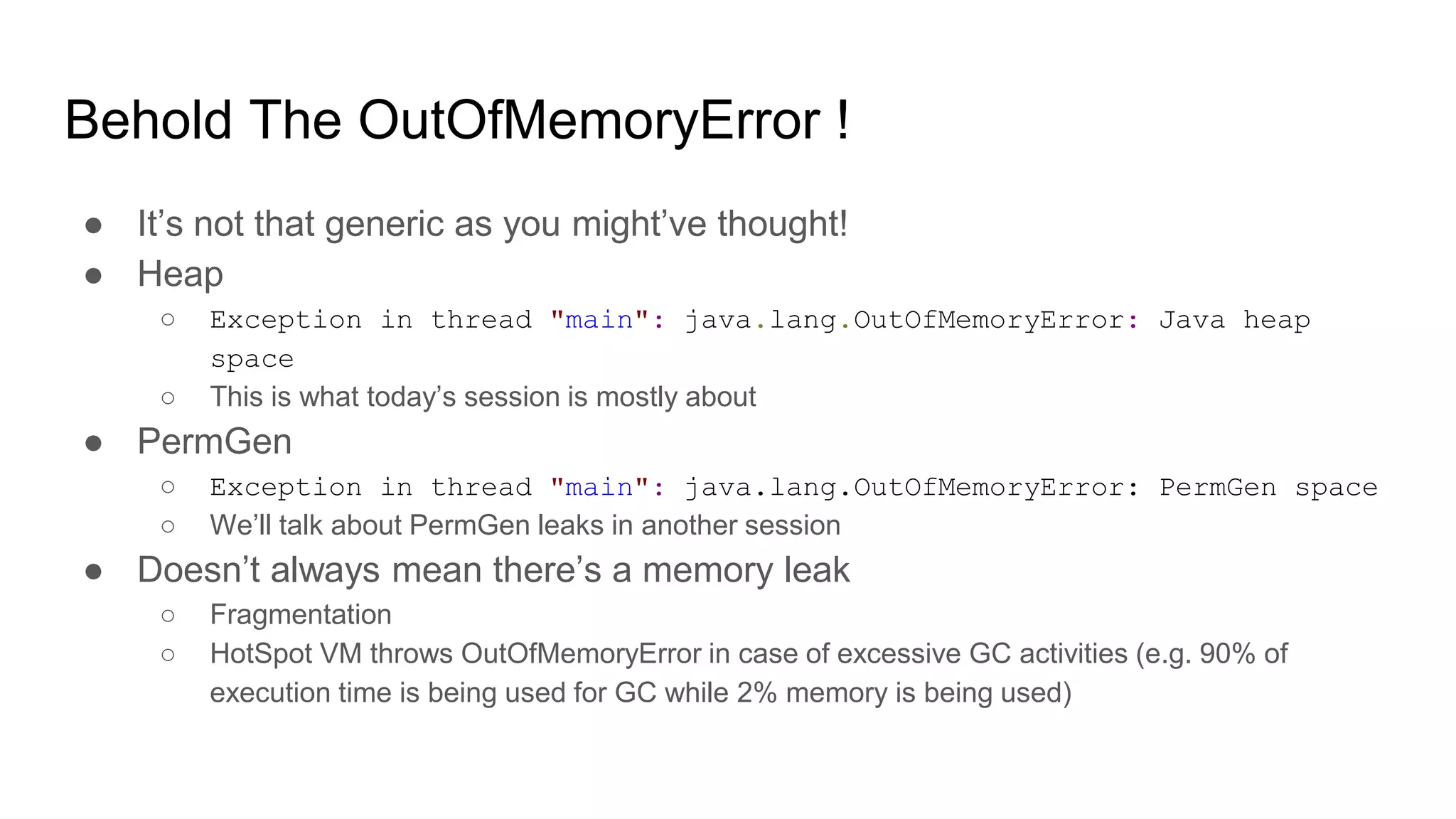 Behold The OutOfMemoryError !
● It’s not that generic as you might’ve thought!
● Heap
○ Exception in thread "main": java.lang.OutOfMemoryError: Java heap
space
○ This is what today’s session is mostly about
● PermGen
○ Exception in thread "main": java.lang.OutOfMemoryError: PermGen space
○ We’ll talk about PermGen leaks in another session
● Doesn’t always mean there’s a memory leak
○ Fragmentation
○ HotSpot VM throws OutOfMemoryError in case of excessive GC activities (e.g. 90% of
execution time is being used for GC while 2% memory is being used)
 