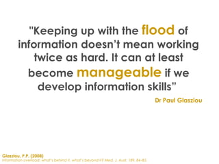 Glasziou, P.P. (2008)
Information overload: what’s behind it, what’s beyond it? Med. J. Aust. 189, 84–85.
"Keeping up with the flood of
information doesn’t mean working
twice as hard. It can at least
become manageable if we
develop information skills”
Dr Paul Glasziou
 