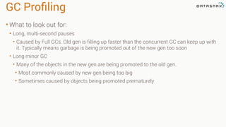 GC Proﬁling
• What to look out for:
• Long, multi-second pauses
• Caused by Full GCs. Old gen is filling up faster than the concurrent GC can keep up with
it. Typically means garbage is being promoted out of the new gen too soon
• Long minor GC
• Many of the objects in the new gen are being promoted to the old gen.
• Most commonly caused by new gen being too big
• Sometimes caused by objects being promoted prematurely
 