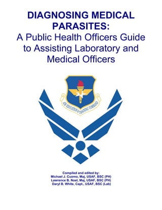 DIAGNOSING MEDICAL
        PARASITES:
A Public Health Officers Guide
 to Assisting Laboratory and
       Medical Officers




               Compiled and edited by:
       Michael J. Cuomo, Maj, USAF, BSC (PH)
       Lawrence B. Noel, Maj, USAF, BSC (PH)
        Daryl B. White, Capt., USAF, BSC (Lab)
 