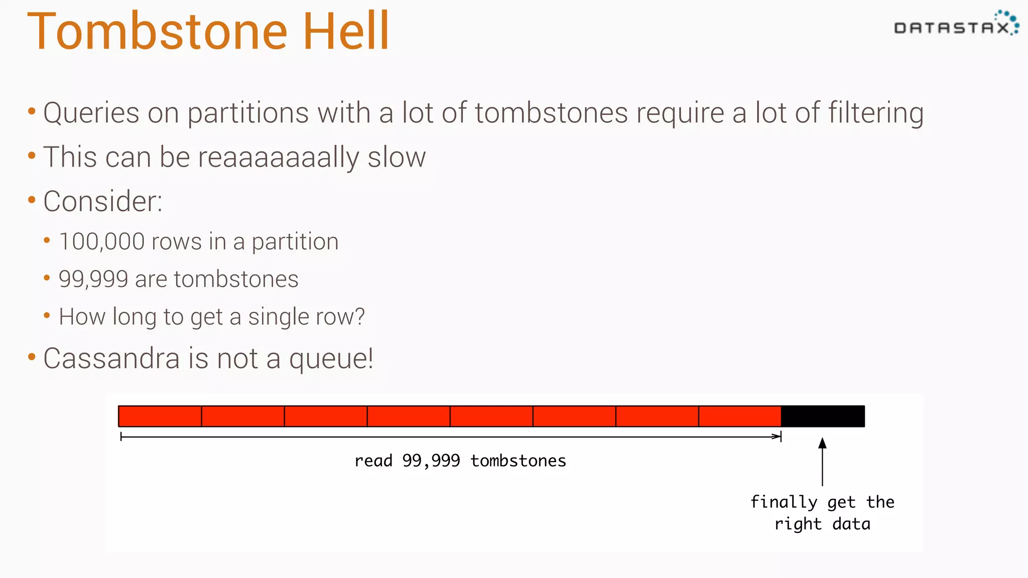 Tombstone Hell
• Queries on partitions with a lot of tombstones require a lot of filtering
• This can be reaaaaaaally slow
• Consider:
• 100,000 rows in a partition
• 99,999 are tombstones
• How long to get a single row?
• Cassandra is not a queue!
read 99,999 tombstones
finally get the
right data
 