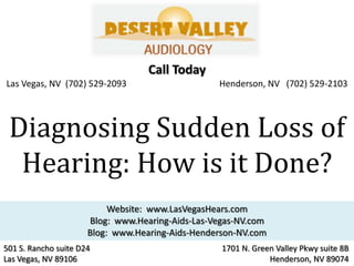Call Today
Las Vegas, NV (702) 529-2093                      Henderson, NV (702) 529-2103




 Diagnosing Sudden Loss of
  Hearing: How is it Done?
                           Website: www.LasVegasHears.com
                      Blog: www.Hearing-Aids-Las-Vegas-NV.com
                      Blog: www.Hearing-Aids-Henderson-NV.com
501 S. Rancho suite D24                            1701 N. Green Valley Pkwy suite 8B
Las Vegas, NV 89106                                            Henderson, NV 89074
 