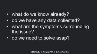 | #engagePDX | @alexisKsanders
• what do we know already?
• do we have any data collected?
• what are the symptoms surrounding
the issue?
• do we need to solve asap?
 