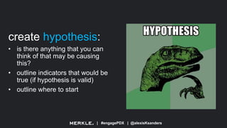 | #engagePDX | @alexisKsanders
create hypothesis:
• is there anything that you can
think of that may be causing
this?
• outline indicators that would be
true (if hypothesis is valid)
• outline where to start
 