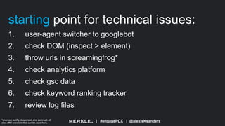 | #engagePDX | @alexisKsanders
starting point for technical issues:
1. user-agent switcher to googlebot
2. check DOM (inspect > element)
3. throw urls in screamingfrog*
4. check analytics platform
5. check gsc data
6. check keyword ranking tracker
7. review log files
*oncrawl, botify, deepcrawl, and semrush all
also offer crawlers that can be used here.
 