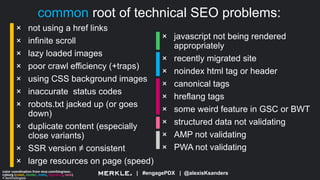| #engagePDX | @alexisKsanders
common root of technical SEO problems:
color coordination from moz.com/blog/seo-
cyborg (crawl, render, index, signaling, rank)
+ technologies
× not using a href links
× infinite scroll
× lazy loaded images
× poor crawl efficiency (+traps)
× using CSS background images
× inaccurate status codes
× robots.txt jacked up (or goes
down)
× duplicate content (especially
close variants)
× SSR version ≠ consistent
× large resources on page (speed)
× javascript not being rendered
appropriately
× recently migrated site
× noindex html tag or header
× canonical tags
× hreflang tags
× some weird feature in GSC or BWT
× structured data not validating
× AMP not validating
× PWA not validating
 