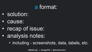 | #engagePDX | @alexisKsanders
a format:
• solution:
• cause:
• recap of issue:
• analysis notes:
• including - screenshots, data, labels, etc.
 