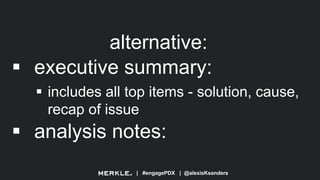 | #engagePDX | @alexisKsanders
alternative:
 executive summary:
 includes all top items - solution, cause,
recap of issue
 analysis notes:
 