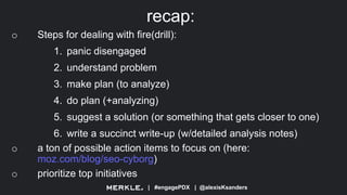 | #engagePDX | @alexisKsanders
recap:
o Steps for dealing with fire(drill):
1. panic disengaged
2. understand problem
3. make plan (to analyze)
4. do plan (+analyzing)
5. suggest a solution (or something that gets closer to one)
6. write a succinct write-up (w/detailed analysis notes)
o a ton of possible action items to focus on (here:
moz.com/blog/seo-cyborg)
o prioritize top initiatives
 