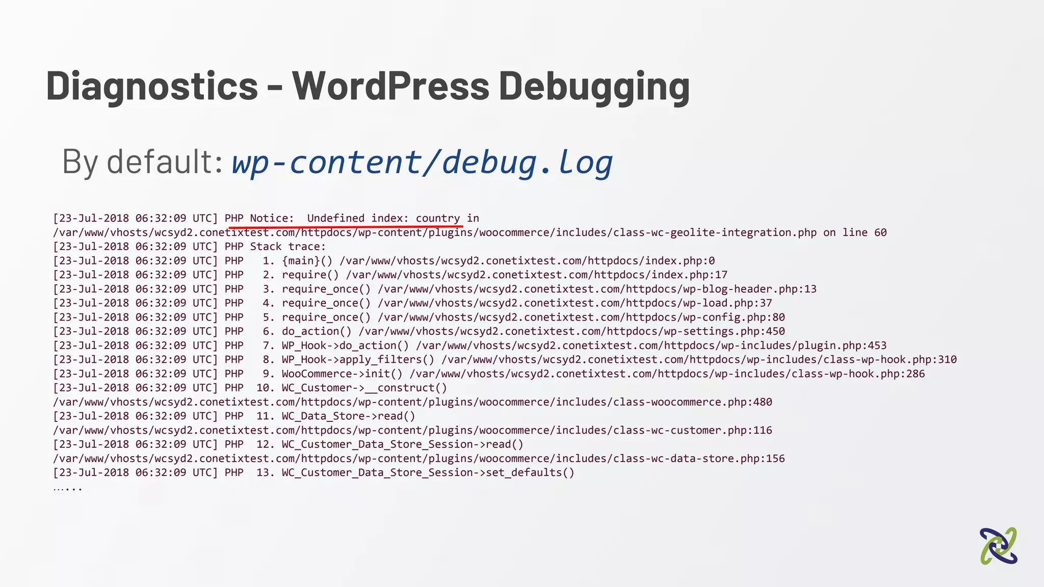 Diagnostics - WordPress Debugging
By default: wp-content/debug.log
[23-Jul-2018 06:32:09 UTC] PHP Notice: Undefined index: country in
/var/www/vhosts/wcsyd2.conetixtest.com/httpdocs/wp-content/plugins/woocommerce/includes/class-wc-geolite-integration.php on line 60
[23-Jul-2018 06:32:09 UTC] PHP Stack trace:
[23-Jul-2018 06:32:09 UTC] PHP 1. {main}() /var/www/vhosts/wcsyd2.conetixtest.com/httpdocs/index.php:0
[23-Jul-2018 06:32:09 UTC] PHP 2. require() /var/www/vhosts/wcsyd2.conetixtest.com/httpdocs/index.php:17
[23-Jul-2018 06:32:09 UTC] PHP 3. require_once() /var/www/vhosts/wcsyd2.conetixtest.com/httpdocs/wp-blog-header.php:13
[23-Jul-2018 06:32:09 UTC] PHP 4. require_once() /var/www/vhosts/wcsyd2.conetixtest.com/httpdocs/wp-load.php:37
[23-Jul-2018 06:32:09 UTC] PHP 5. require_once() /var/www/vhosts/wcsyd2.conetixtest.com/httpdocs/wp-config.php:80
[23-Jul-2018 06:32:09 UTC] PHP 6. do_action() /var/www/vhosts/wcsyd2.conetixtest.com/httpdocs/wp-settings.php:450
[23-Jul-2018 06:32:09 UTC] PHP 7. WP_Hook->do_action() /var/www/vhosts/wcsyd2.conetixtest.com/httpdocs/wp-includes/plugin.php:453
[23-Jul-2018 06:32:09 UTC] PHP 8. WP_Hook->apply_filters() /var/www/vhosts/wcsyd2.conetixtest.com/httpdocs/wp-includes/class-wp-hook.php:310
[23-Jul-2018 06:32:09 UTC] PHP 9. WooCommerce->init() /var/www/vhosts/wcsyd2.conetixtest.com/httpdocs/wp-includes/class-wp-hook.php:286
[23-Jul-2018 06:32:09 UTC] PHP 10. WC_Customer->__construct()
/var/www/vhosts/wcsyd2.conetixtest.com/httpdocs/wp-content/plugins/woocommerce/includes/class-woocommerce.php:480
[23-Jul-2018 06:32:09 UTC] PHP 11. WC_Data_Store->read()
/var/www/vhosts/wcsyd2.conetixtest.com/httpdocs/wp-content/plugins/woocommerce/includes/class-wc-customer.php:116
[23-Jul-2018 06:32:09 UTC] PHP 12. WC_Customer_Data_Store_Session->read()
/var/www/vhosts/wcsyd2.conetixtest.com/httpdocs/wp-content/plugins/woocommerce/includes/class-wc-data-store.php:156
[23-Jul-2018 06:32:09 UTC] PHP 13. WC_Customer_Data_Store_Session->set_defaults()
…...
 