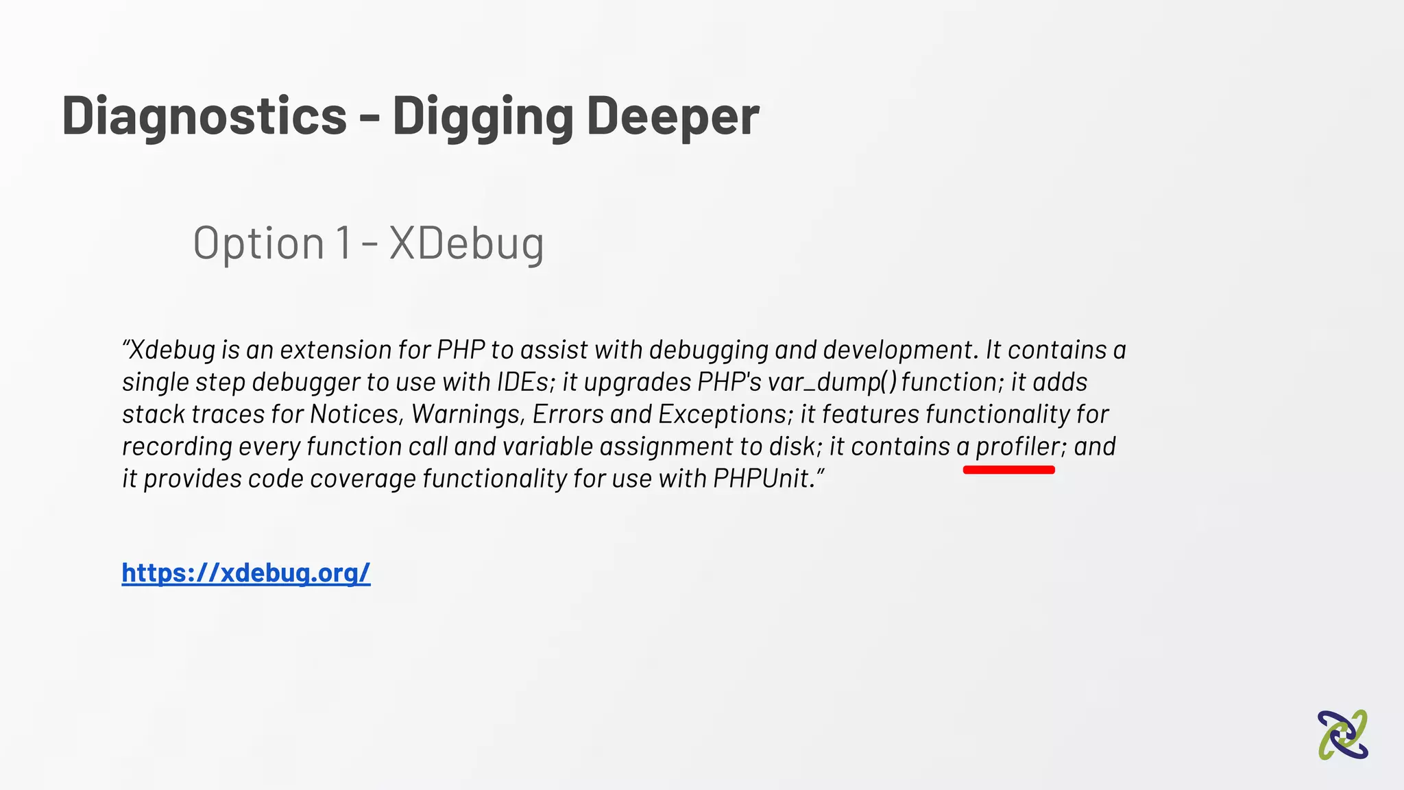 Diagnostics - Digging Deeper
Option 1 - XDebug
“Xdebug is an extension for PHP to assist with debugging and development. It contains a
single step debugger to use with IDEs; it upgrades PHP's var_dump() function; it adds
stack traces for Notices, Warnings, Errors and Exceptions; it features functionality for
recording every function call and variable assignment to disk; it contains a profiler; and
it provides code coverage functionality for use with PHPUnit.”
https://xdebug.org/
 