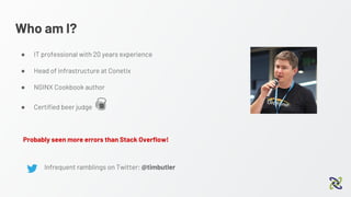 Who am I?
● IT professional with 20 years experience
● Head of infrastructure at Conetix
● NGINX Cookbook author
● Certified beer judge
Infrequent ramblings on Twitter: @timbutler
Probably seen more errors than Stack Overflow!
 