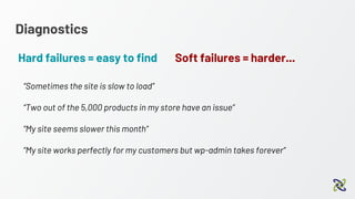 Diagnostics
Hard failures = easy to find
“Sometimes the site is slow to load”
“Two out of the 5,000 products in my store have an issue”
“My site seems slower this month”
“My site works perfectly for my customers but wp-admin takes forever”
Soft failures = harder...
 