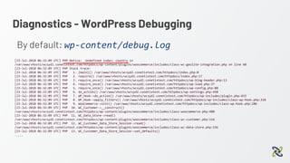 Diagnostics - WordPress Debugging
By default: wp-content/debug.log
[23-Jul-2018 06:32:09 UTC] PHP Notice: Undefined index: country in
/var/www/vhosts/wcsyd2.conetixtest.com/httpdocs/wp-content/plugins/woocommerce/includes/class-wc-geolite-integration.php on line 60
[23-Jul-2018 06:32:09 UTC] PHP Stack trace:
[23-Jul-2018 06:32:09 UTC] PHP 1. {main}() /var/www/vhosts/wcsyd2.conetixtest.com/httpdocs/index.php:0
[23-Jul-2018 06:32:09 UTC] PHP 2. require() /var/www/vhosts/wcsyd2.conetixtest.com/httpdocs/index.php:17
[23-Jul-2018 06:32:09 UTC] PHP 3. require_once() /var/www/vhosts/wcsyd2.conetixtest.com/httpdocs/wp-blog-header.php:13
[23-Jul-2018 06:32:09 UTC] PHP 4. require_once() /var/www/vhosts/wcsyd2.conetixtest.com/httpdocs/wp-load.php:37
[23-Jul-2018 06:32:09 UTC] PHP 5. require_once() /var/www/vhosts/wcsyd2.conetixtest.com/httpdocs/wp-config.php:80
[23-Jul-2018 06:32:09 UTC] PHP 6. do_action() /var/www/vhosts/wcsyd2.conetixtest.com/httpdocs/wp-settings.php:450
[23-Jul-2018 06:32:09 UTC] PHP 7. WP_Hook->do_action() /var/www/vhosts/wcsyd2.conetixtest.com/httpdocs/wp-includes/plugin.php:453
[23-Jul-2018 06:32:09 UTC] PHP 8. WP_Hook->apply_filters() /var/www/vhosts/wcsyd2.conetixtest.com/httpdocs/wp-includes/class-wp-hook.php:310
[23-Jul-2018 06:32:09 UTC] PHP 9. WooCommerce->init() /var/www/vhosts/wcsyd2.conetixtest.com/httpdocs/wp-includes/class-wp-hook.php:286
[23-Jul-2018 06:32:09 UTC] PHP 10. WC_Customer->__construct()
/var/www/vhosts/wcsyd2.conetixtest.com/httpdocs/wp-content/plugins/woocommerce/includes/class-woocommerce.php:480
[23-Jul-2018 06:32:09 UTC] PHP 11. WC_Data_Store->read()
/var/www/vhosts/wcsyd2.conetixtest.com/httpdocs/wp-content/plugins/woocommerce/includes/class-wc-customer.php:116
[23-Jul-2018 06:32:09 UTC] PHP 12. WC_Customer_Data_Store_Session->read()
/var/www/vhosts/wcsyd2.conetixtest.com/httpdocs/wp-content/plugins/woocommerce/includes/class-wc-data-store.php:156
[23-Jul-2018 06:32:09 UTC] PHP 13. WC_Customer_Data_Store_Session->set_defaults()
…...
 