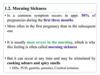 • Is a common symptom occurs in appr. 50% of
pregnancies during the first three months
• More often in the first pregnancy than in the subsequent
one
• It is usually most severe in the morning, which is why
this feeling is often called morning sickness
• But it can occur at any time and may be stimulated by
cooking odours and spicy smells
• DDx- PUD, gastritis, parasites, Cerebral irritation
1.2. Morning Sickness
 