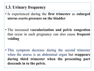 • Is experienced during the first trimester as enlarged
uterus exerts pressure on the bladder
• The increased vascularization and pelvic congestion
that occur in each pregnancy can also cause frequent
voiding
• This symptom decrease during the second trimester
when the uterus is an abdominal organ but reappears
during third trimester when the presenting part
descends in to the pelvis.
1.3. Urinary frequency
 