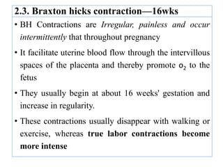 2.3. Braxton hicks contraction—16wks
• BH Contractions are Irregular, painless and occur
intermittently that throughout pregnancy
• It facilitate uterine blood flow through the intervillous
spaces of the placenta and thereby promote o2 to the
fetus
• They usually begin at about 16 weeks' gestation and
increase in regularity.
• These contractions usually disappear with walking or
exercise, whereas true labor contractions become
more intense
 