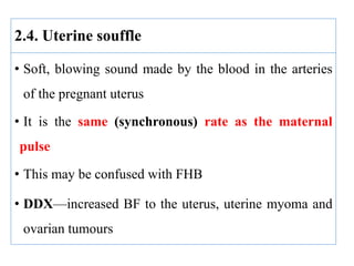 2.4. Uterine souffle
• Soft, blowing sound made by the blood in the arteries
of the pregnant uterus
• It is the same (synchronous) rate as the maternal
pulse
• This may be confused with FHB
• DDX—increased BF to the uterus, uterine myoma and
ovarian tumours
 