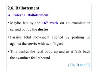 2.6. Ballottement
A. Internal Ballottement
• Maybe felt by the 16th week on an examination
carried out by the doctor
• Passive fetal movement elicited by pushing up
against the cervix with two fingers
• This pushes the fetal body up and as it falls back
the examiner feel rebound
(Fig. B and C)
 