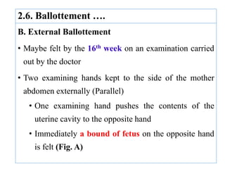 2.6. Ballottement ….
B. External Ballottement
• Maybe felt by the 16th week on an examination carried
out by the doctor
• Two examining hands kept to the side of the mother
abdomen externally (Parallel)
• One examining hand pushes the contents of the
uterine cavity to the opposite hand
• Immediately a bound of fetus on the opposite hand
is felt (Fig. A)
 
