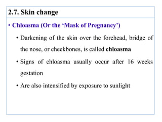 2.7. Skin change
• Chloasma (Or the ‘Mask of Pregnancy’)
• Darkening of the skin over the forehead, bridge of
the nose, or cheekbones, is called chloasma
• Signs of chloasma usually occur after 16 weeks
gestation
• Are also intensified by exposure to sunlight
 