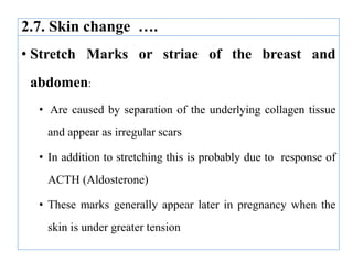 2.7. Skin change ….
• Stretch Marks or striae of the breast and
abdomen:
• Are caused by separation of the underlying collagen tissue
and appear as irregular scars
• In addition to stretching this is probably due to response of
ACTH (Aldosterone)
• These marks generally appear later in pregnancy when the
skin is under greater tension
 