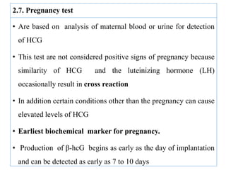 2.7. Pregnancy test
• Are based on analysis of maternal blood or urine for detection
of HCG
• This test are not considered positive signs of pregnancy because
similarity of HCG and the luteinizing hormone (LH)
occasionally result in cross reaction
• In addition certain conditions other than the pregnancy can cause
elevated levels of HCG
• Earliest biochemical marker for pregnancy.
• Production of β-hcG begins as early as the day of implantation
and can be detected as early as 7 to 10 days
 