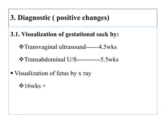 3. Diagnostic ( positive changes)
3.1. Visualization of gestational sack by:
Transvaginal ultrasound------4.5wks
Transabdominal U/S-----------5.5wks
 Visualization of fetus by x ray
16wks +
 