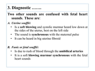 Two other sounds are confused with fetal heart
sounds. These are:
A. Uterine soufflé:
• Is a soft blowing and systolic murmur heard low down at
the sides of the uterus, best on the left side
• The sound is synchronous with the maternal pulse
• It can be heard in big uterine fibroid
B. Funic or fetal soufflé:
• Is due to rush of blood through the umbilical arteries
• It is a soft blowing murmur synchronous with the fetal
heart sounds
3. Diagnostic …….
 