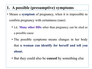• Means a symptom of pregnancy, when it is impossible to
confirm pregnancy with certainness (sure)
• i.e. Many other DDx other than pregnancy can be sited as
a possible cause
• The possible symptoms means changes in her body
that a woman can identify for herself and tell you
about.
• But they could also be caused by something else
1. A possible (presumptive) symptoms
 