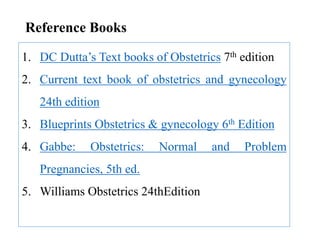 Reference Books
1. DC Dutta’s Text books of Obstetrics 7th edition
2. Current text book of obstetrics and gynecology
24th edition
3. Blueprints Obstetrics & gynecology 6th Edition
4. Gabbe: Obstetrics: Normal and Problem
Pregnancies, 5th ed.
5. Williams Obstetrics 24thEdition
 