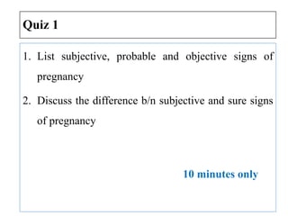 Quiz 1
1. List subjective, probable and objective signs of
pregnancy
2. Discuss the difference b/n subjective and sure signs
of pregnancy
10 minutes only
 