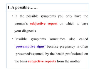 1. A possible……
• In the possible symptoms you only have the
woman’s subjective report on which to base
your diagnosis
• Possible symptoms sometimes also called
‘presumptive signs’ because pregnancy is often
‘presumed/assumed’ by the health professional on
the basis subjective reports from the mother
 