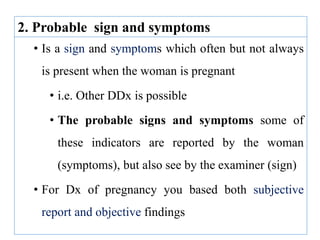 • Is a sign and symptoms which often but not always
is present when the woman is pregnant
• i.e. Other DDx is possible
• The probable signs and symptoms some of
these indicators are reported by the woman
(symptoms), but also see by the examiner (sign)
• For Dx of pregnancy you based both subjective
report and objective findings
2. Probable sign and symptoms
 