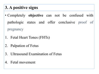 3. A positive signs
• Completely objective can not be confused with
pathologic states and offer conclusive proof of
pregnancy
1. Fetal Heart Tones (FHTs)
2. Palpation of Fetus
3. Ultrasound Examination of Fetus
4. Fetal movement
 