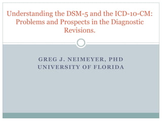 GREG J. NEIMEYER, PHD
UNIVERSITY OF FLORIDA
Understanding the DSM-5 and the ICD-10-CM:
Problems and Prospects in the Diagnostic
Revisions.
 