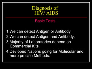 Diagnosis of
HIV/ AIDS
Basic Tests.
1.We can detect Antigen or Antibody
2.We can detect Antigen and Antibody.
3.Majority of Laboratories depend on
Commercial Kits.
4.Devloped Nations going for Molecular and
more precise Methods.
 