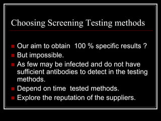 Choosing Screening Testing methods
 Our aim to obtain 100 % specific results ?
 But impossible.
 As few may be infected and do not have
sufficient antibodies to detect in the testing
methods.
 Depend on time tested methods.
 Explore the reputation of the suppliers.
 