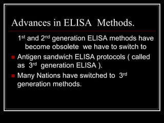 Advances in ELISA Methods.
1st and 2nd generation ELISA methods have
become obsolete we have to switch to
 Antigen sandwich ELISA protocols ( called
as 3rd generation ELISA ).
 Many Nations have switched to 3rd
generation methods.
 