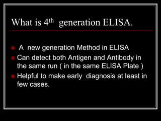 What is 4th generation ELISA.
 A new generation Method in ELISA
 Can detect both Antigen and Antibody in
the same run ( in the same ELISA Plate )
 Helpful to make early diagnosis at least in
few cases.
 