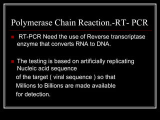 Polymerase Chain Reaction.-RT- PCR
 RT-PCR Need the use of Reverse transcriptase
enzyme that converts RNA to DNA.
 The testing is based on artificially replicating
Nucleic acid sequence
of the target ( viral sequence ) so that
Millions to Billions are made available
for detection.
 