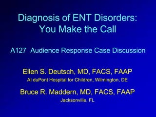 Diagnosis of ENT Disorders:
You Make the Call
A127 Audience Response Case Discussion
Ellen S. Deutsch, MD, FACS, FAAP
AI duPont Hospital for Children, Wilmington, DE
Bruce R. Maddern, MD, FACS, FAAP
Jacksonville, FL
 