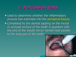 1. Percussion tests
 Used to determine whether the inflammatory
  process has extended into the periapical tissues
 Completed by the dentist tapping on the incisal
  or occlusal surface of the tooth in question with
  the end of the mouth mirror handle held parallel
  to the long axis of the tooth
 