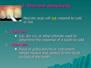 3. Thermal sensitivity

            Necrotic pulp will not respond to cold
            or hot

1.   Cold test
       Ice, dry ice, or ethyl chloride used to
         determine the response of a tooth to cold
2.   Heat test
       Piece of gutta-percha or instrument
         handle heated and applied to the facial
         surface of the tooth
 