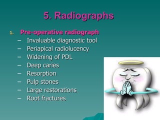 5. Radiographs
1.    Pre-operative radiograph
     – Invaluable diagnostic tool
     – Periapical radiolucency
     – Widening of PDL
     – Deep caries
     – Resorption
     – Pulp stones
     – Large restorations
     – Root fractures
 